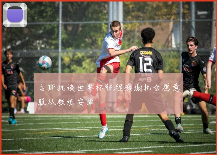 古斯托谈世界杯征程感谢机会愿意服从教练安排