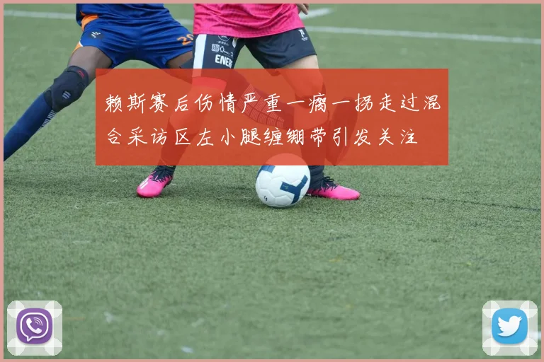 赖斯赛后伤情严重一瘸一拐走过混合采访区左小腿缠绷带引发关注