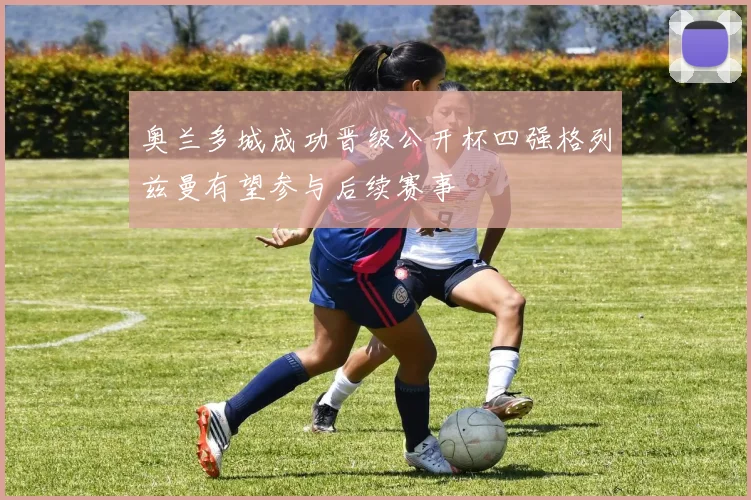 奥兰多城成功晋级公开杯四强格列兹曼有望参与后续赛事