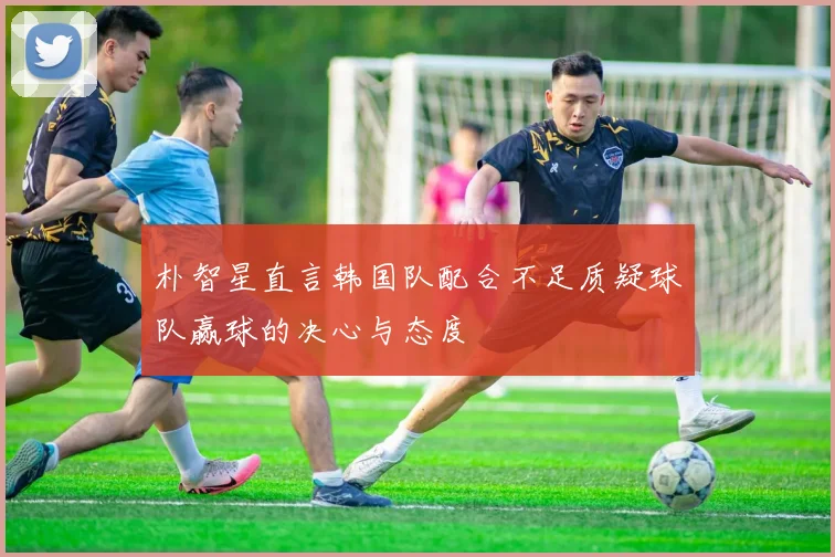 朴智星直言韩国队配合不足质疑球队赢球的决心与态度