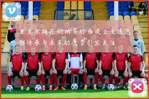 里克尔梅在伯纳乌对面设立竞选总部传承与未来的愿景引发关注