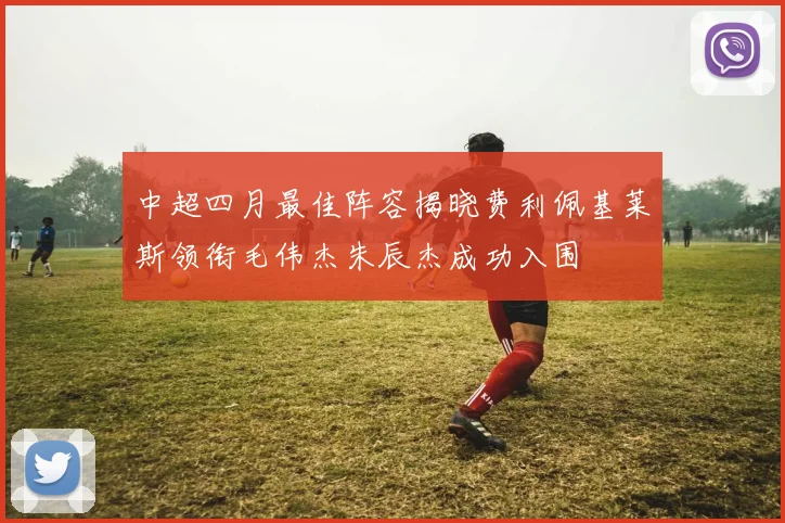 中超四月最佳阵容揭晓费利佩基莱斯领衔毛伟杰朱辰杰成功入围