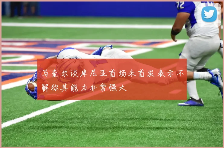 马奎尔谈库尼亚首场未首发表示不解称其能力非常强大