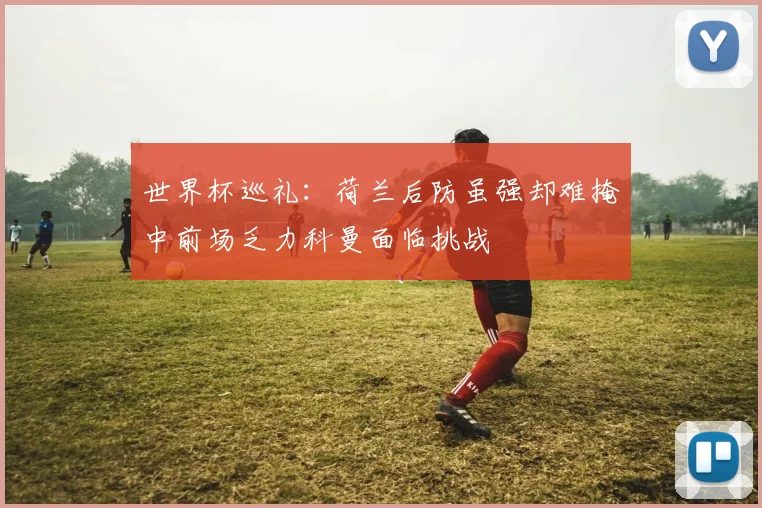 世界杯巡礼：荷兰后防虽强却难掩中前场乏力科曼面临挑战