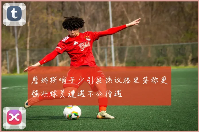 詹姆斯哨子少引发热议格里芬称更强壮球员遭遇不公待遇