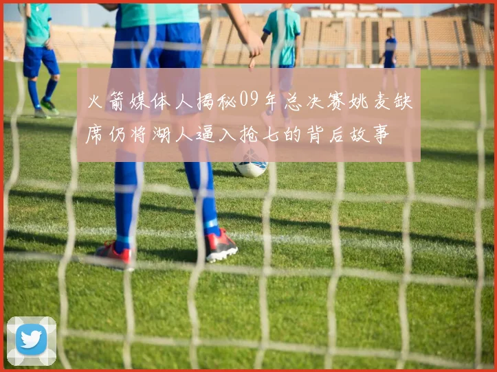 火箭媒体人揭秘09年总决赛姚麦缺席仍将湖人逼入抢七的背后故事
