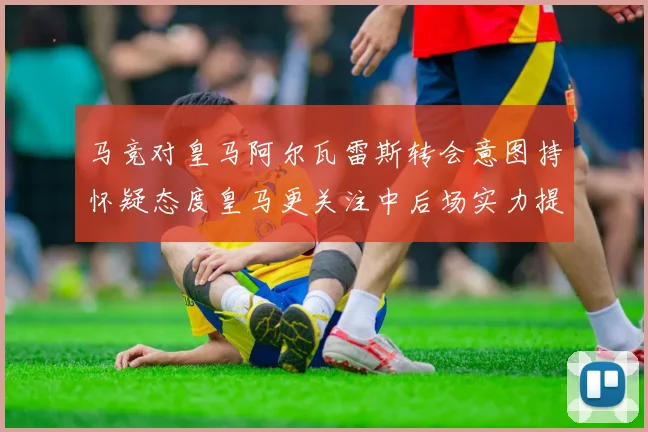 马竞对皇马阿尔瓦雷斯转会意图持怀疑态度皇马更关注中后场实力提升
