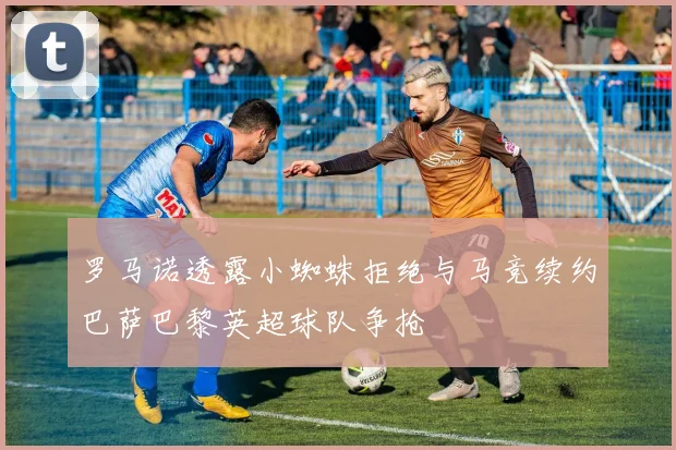 罗马诺透露小蜘蛛拒绝与马竞续约巴萨巴黎英超球队争抢