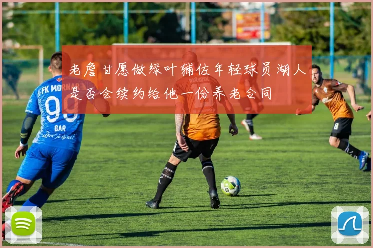 老詹甘愿做绿叶辅佐年轻球员湖人是否会续约给他一份养老合同