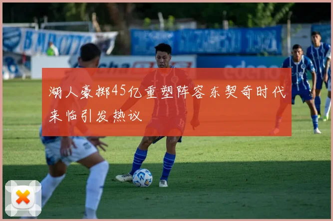 湖人豪掷45亿重塑阵容东契奇时代来临引发热议