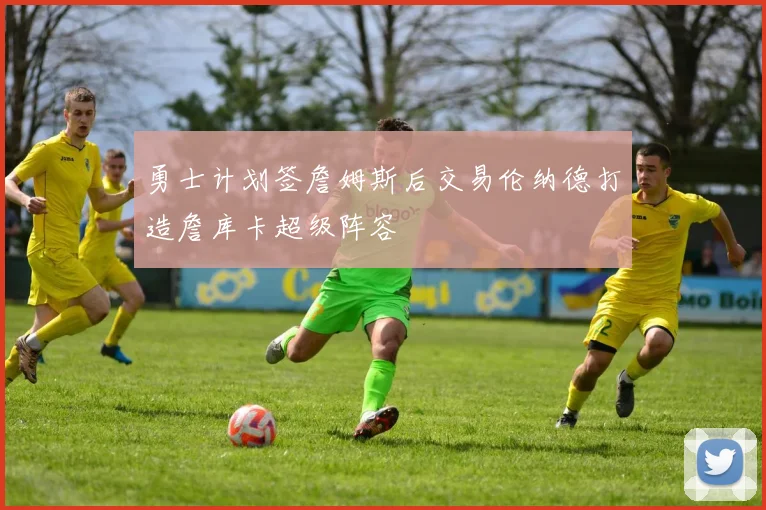 勇士计划签詹姆斯后交易伦纳德打造詹库卡超级阵容