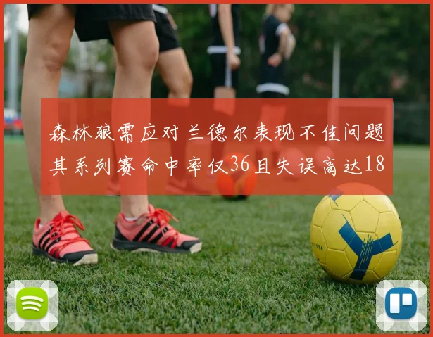 森林狼需应对兰德尔表现不佳问题其系列赛命中率仅36且失误高达18次