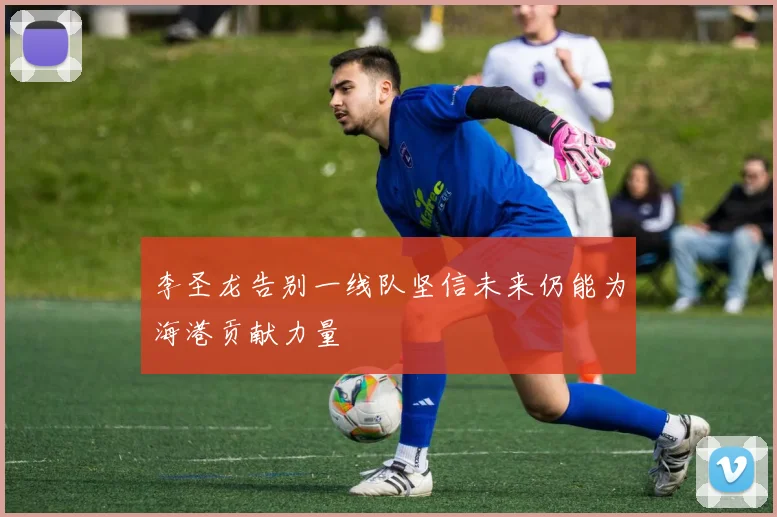 李圣龙告别一线队坚信未来仍能为海港贡献力量