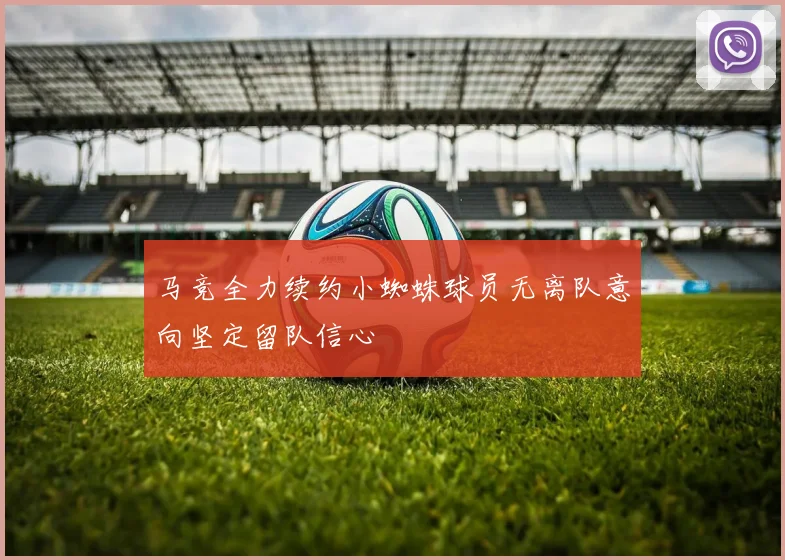马竞全力续约小蜘蛛球员无离队意向坚定留队信心