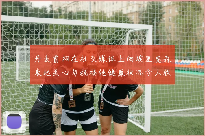丹麦首相在社交媒体上向埃里克森表达关心与祝福他健康状况令人欣慰