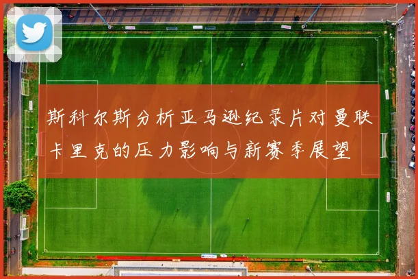 斯科尔斯分析亚马逊纪录片对曼联卡里克的压力影响与新赛季展望