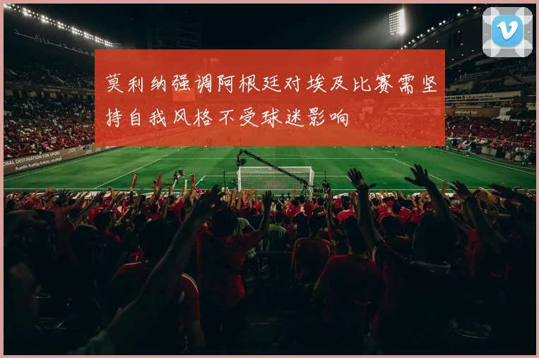 莫利纳强调阿根廷对埃及比赛需坚持自我风格不受球迷影响