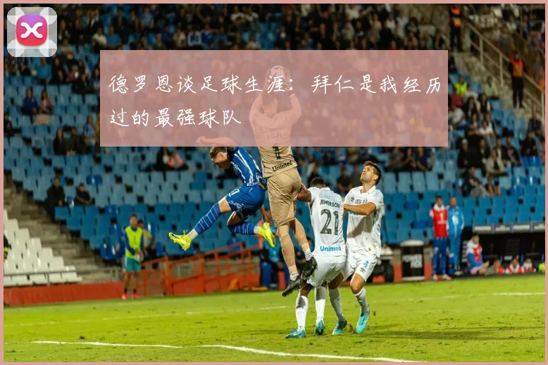 德罗恩谈足球生涯：拜仁是我经历过的最强球队