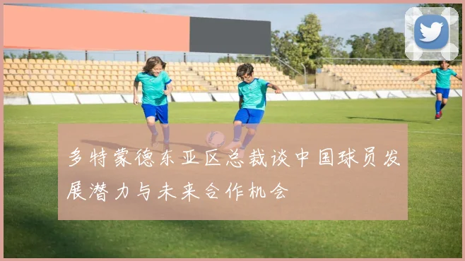 多特蒙德东亚区总裁谈中国球员发展潜力与未来合作机会