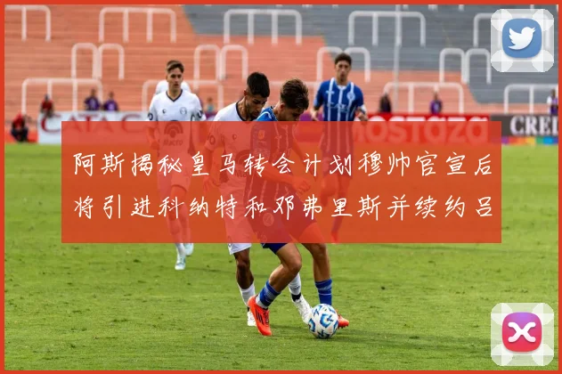 阿斯揭秘皇马转会计划穆帅官宣后将引进科纳特和邓弗里斯并续约吕迪格