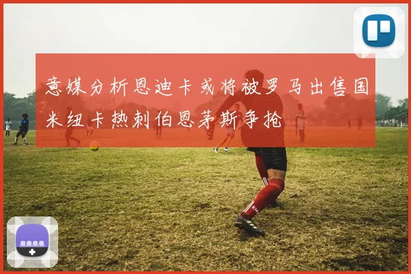 意媒分析恩迪卡或将被罗马出售国米纽卡热刺伯恩茅斯争抢