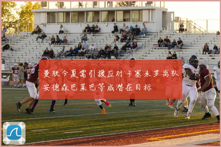 曼联今夏需引援应对卡塞米罗离队安德森巴莱巴等成潜在目标