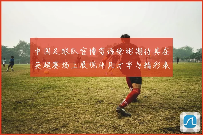 中国足球队官博寄语徐彬期待其在英超赛场上展现非凡才华与精彩表现