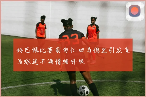 姆巴佩比赛前匆忙回马德里引发皇马球迷不满情绪升级